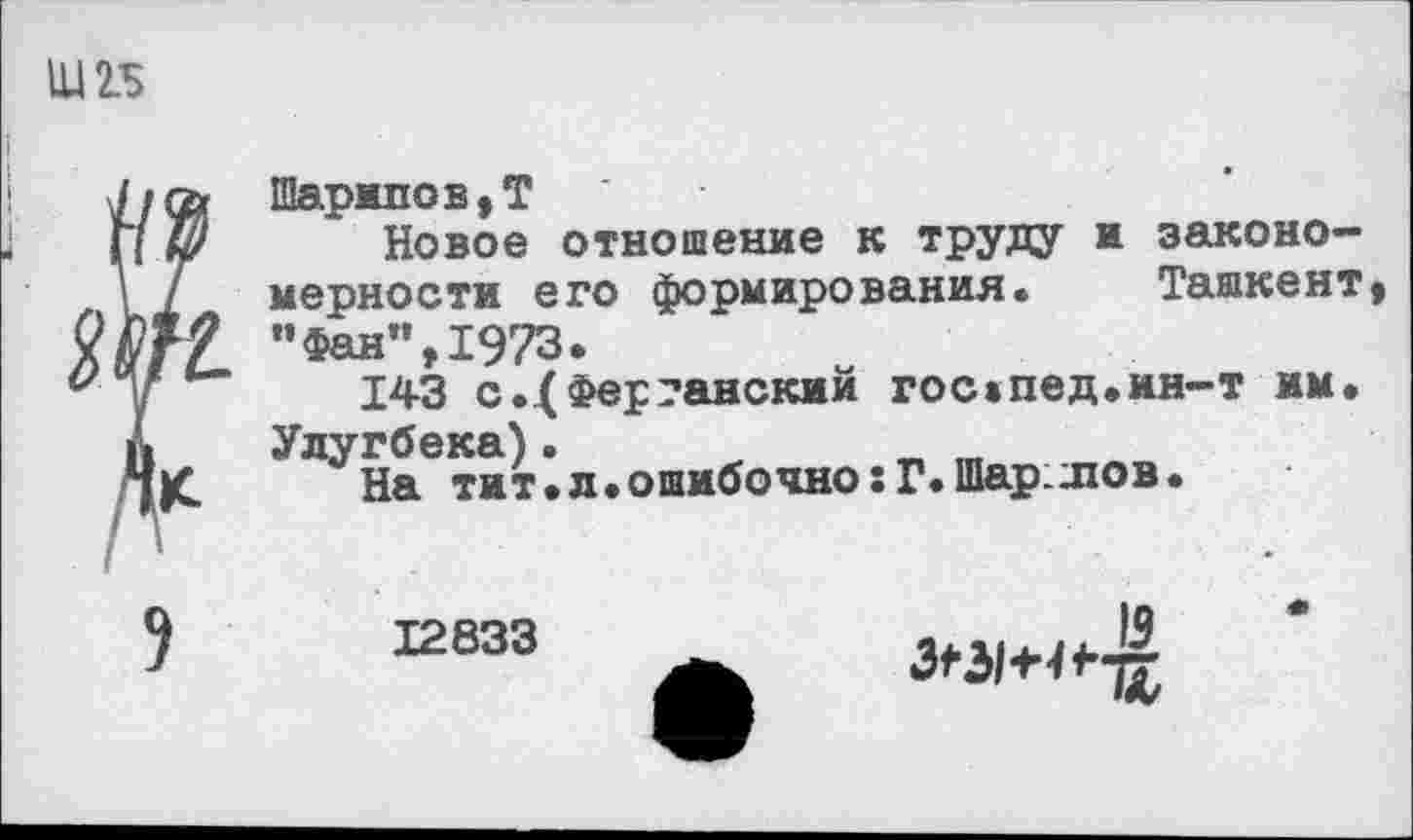 ﻿Шарипов,Т
Новое отношение к труду и закономерности его формирования. Ташкент ”Фан”,1973.
143 с.4Ферганский гос»пед.ин-т им. Улугбека)•
На тит.л.ошибочно:Г.Шар.лов.
12833